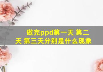 做完ppd第一天 第二天 第三天分别是什么现象